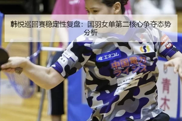 韩悦巡回赛稳定性复盘：国羽女单第二核心争夺态势分析
