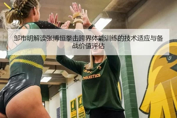 邹市明解读张博恒拳击跨界体能训练的技术适应与备战价值评估